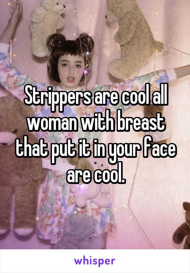 Strippers are cool all woman with breast that put it in your face are cool.