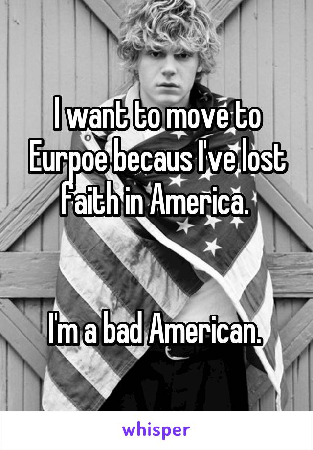 I want to move to Eurpoe becaus I've lost faith in America. 


I'm a bad American. 