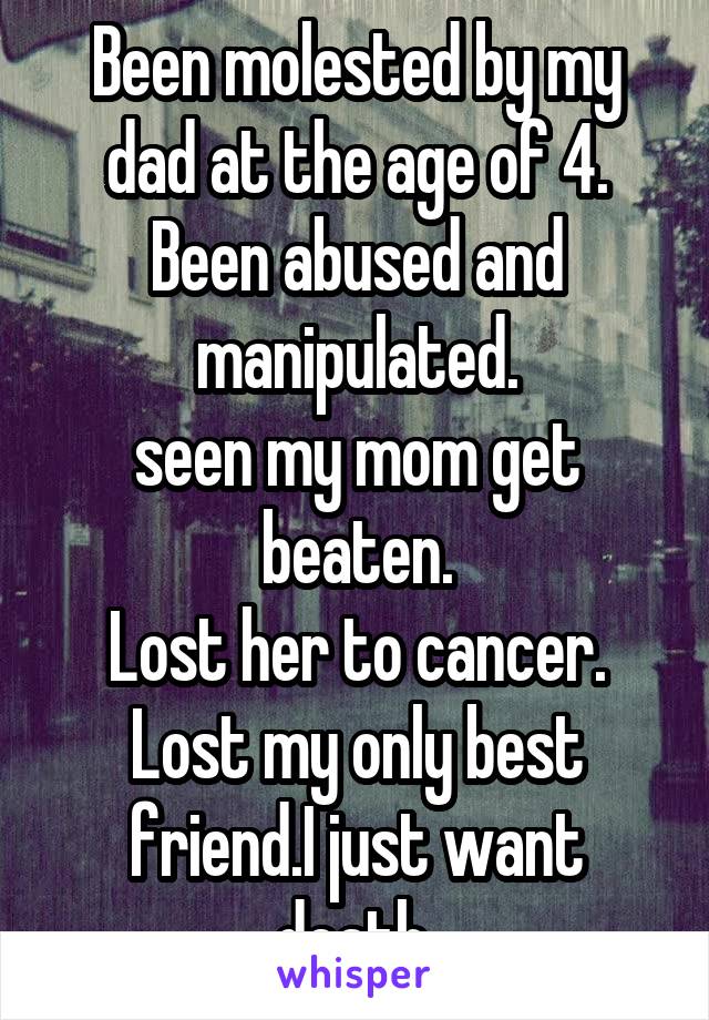 Been molested by my dad at the age of 4.
Been abused and manipulated.
seen my mom get beaten.
Lost her to cancer.
Lost my only best friend.I just want death.