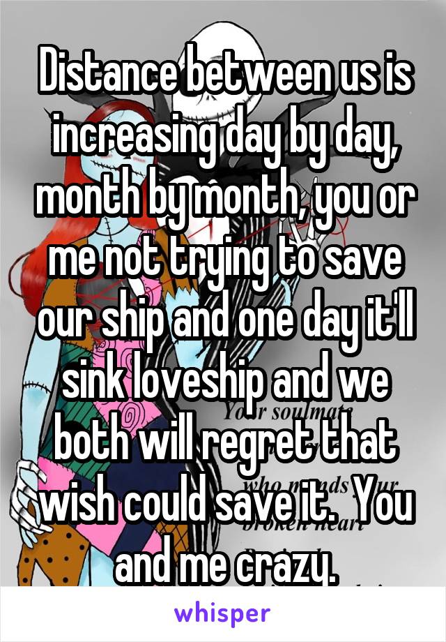 Distance between us is increasing day by day, month by month, you or me not trying to save our ship and one day it'll sink loveship and we both will regret that wish could save it.  You and me crazy.