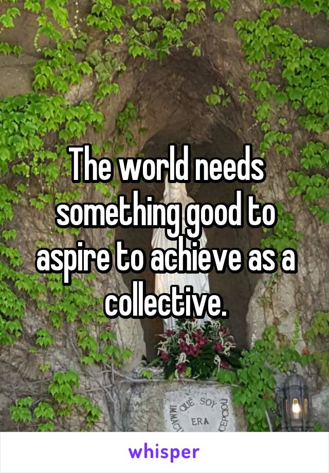 The world needs something good to aspire to achieve as a collective.