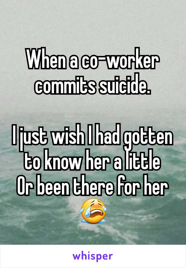 When a co-worker commits suicide.

I just wish I had gotten to know her a little
Or been there for her 😭