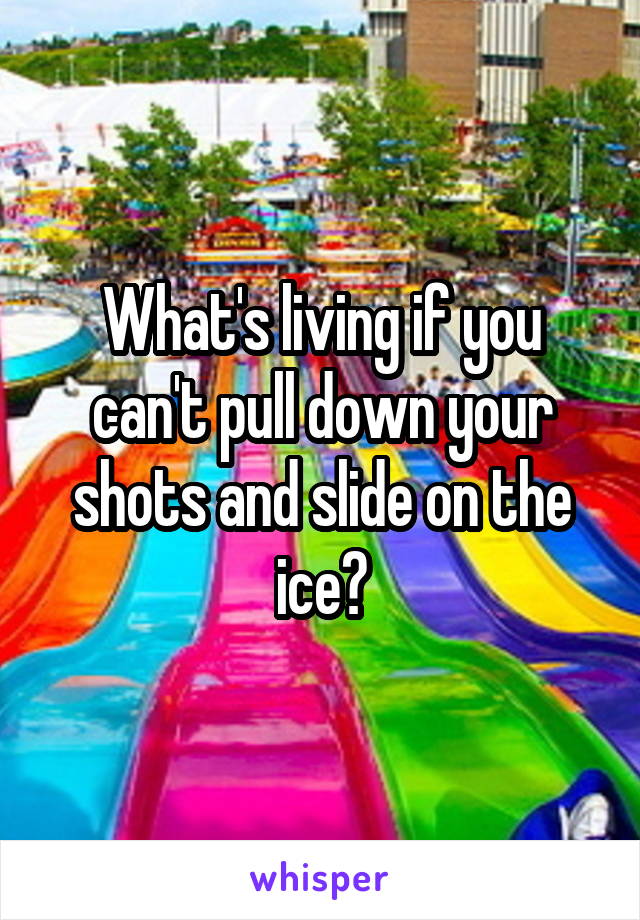 What's living if you can't pull down your shots and slide on the ice?