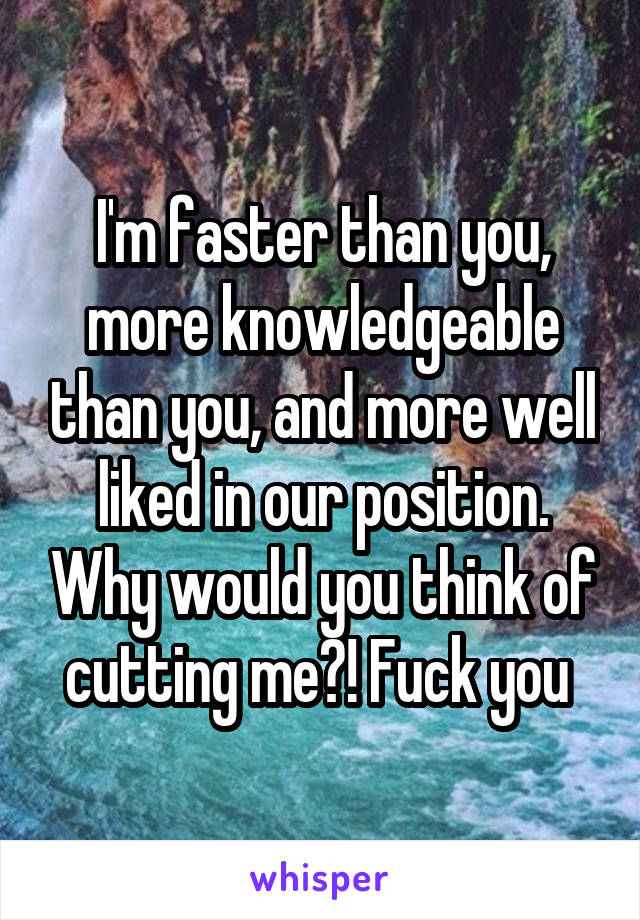 I'm faster than you, more knowledgeable than you, and more well liked in our position. Why would you think of cutting me?! Fuck you 