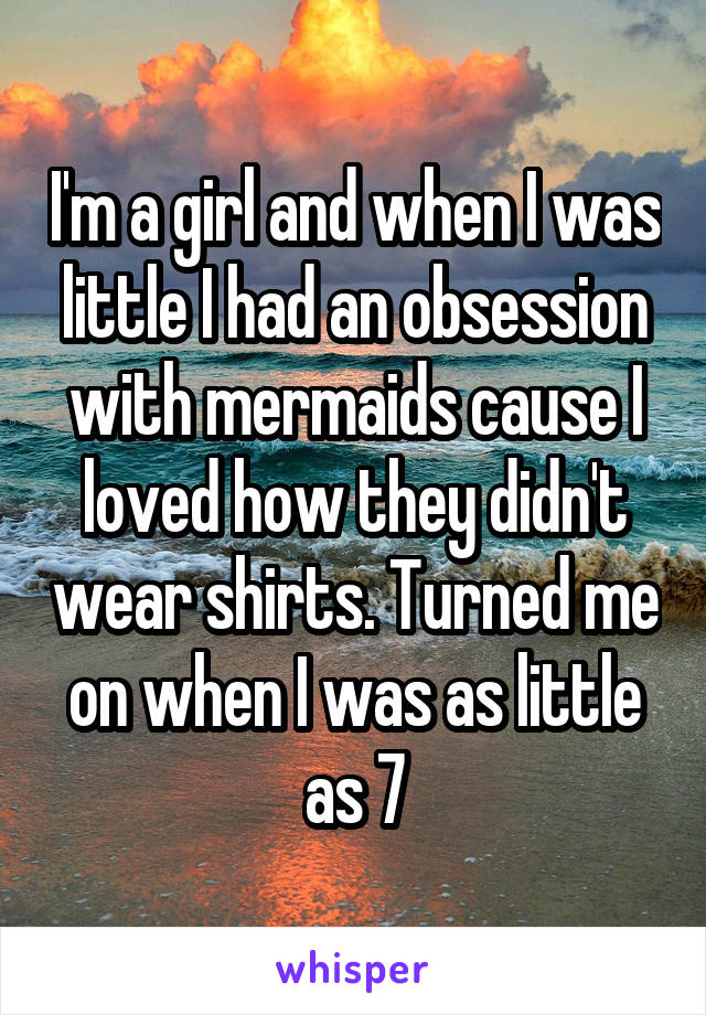 I'm a girl and when I was little I had an obsession with mermaids cause I loved how they didn't wear shirts. Turned me on when I was as little as 7