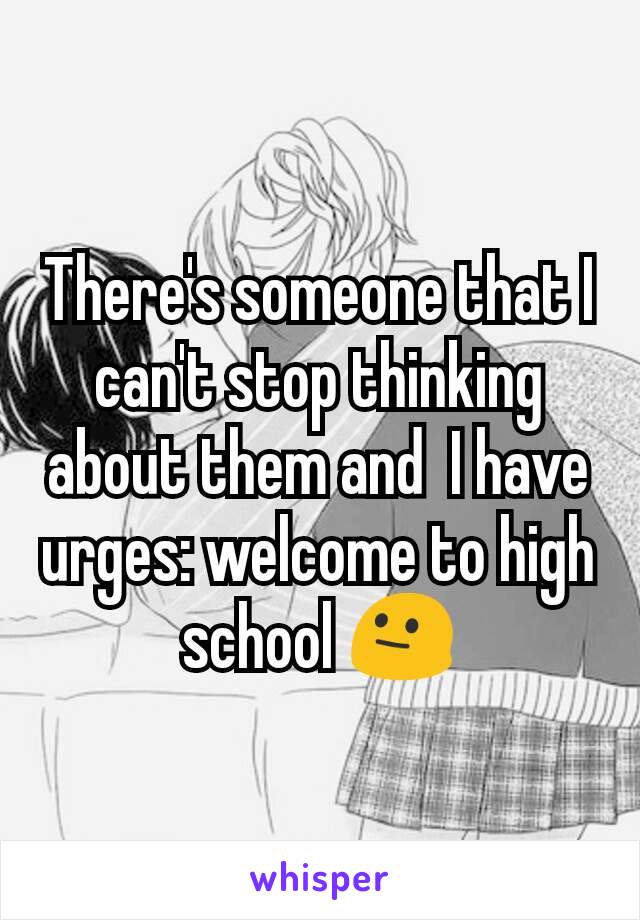 There's someone that I can't stop thinking about them and  I have urges: welcome to high school 😐