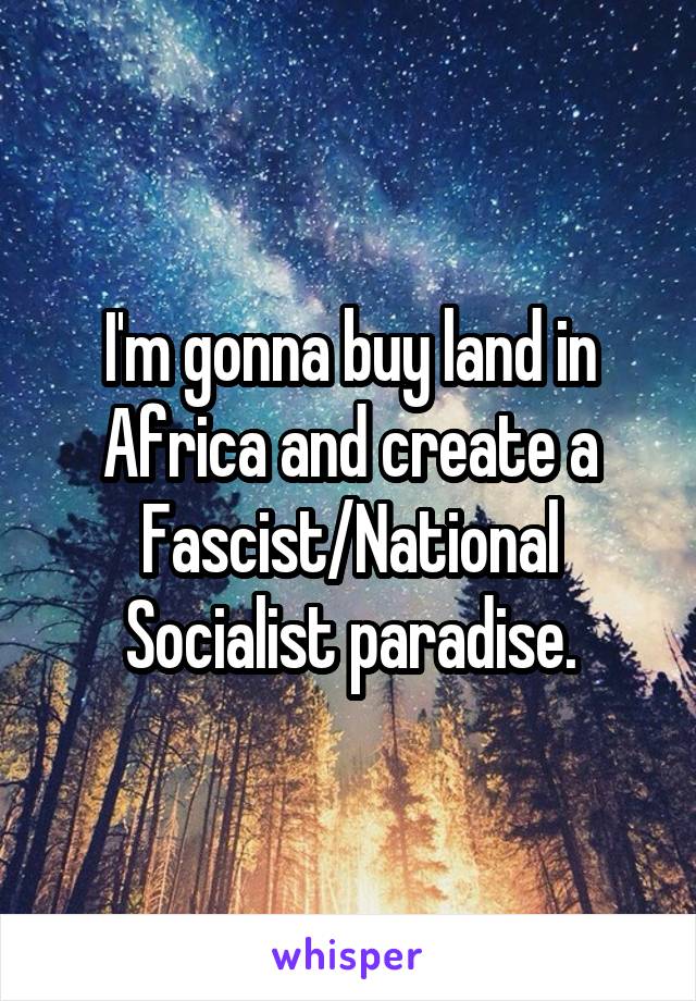 I'm gonna buy land in Africa and create a Fascist/National Socialist paradise.