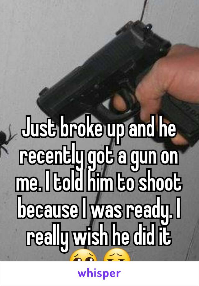 Just broke up and he recently got a gun on me. I told him to shoot because I was ready. I really wish he did it😢😧