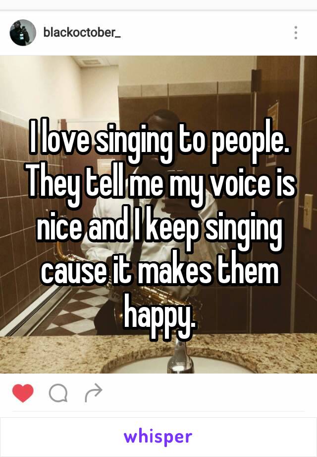 I love singing to people. They tell me my voice is nice and I keep singing cause it makes them happy.