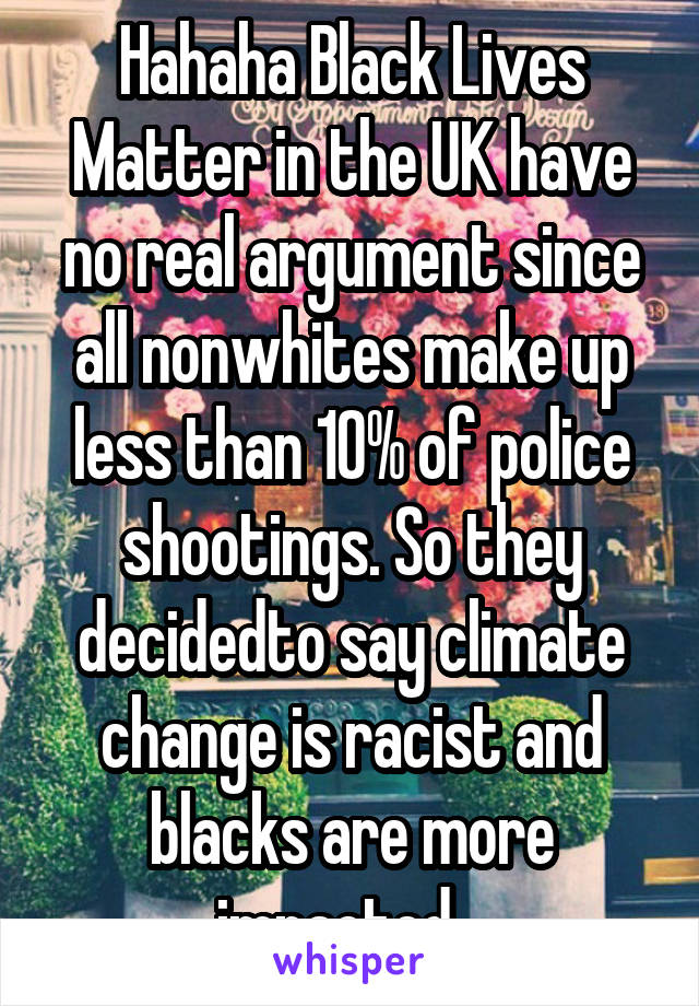 Hahaha Black Lives Matter in the UK have no real argument since all nonwhites make up less than 10% of police shootings. So they decidedto say climate change is racist and blacks are more impacted...