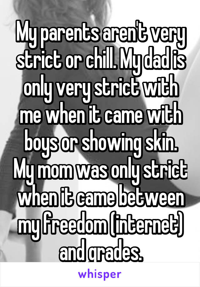 My parents aren't very strict or chill. My dad is only very strict with me when it came with boys or showing skin. My mom was only strict when it came between my freedom (internet) and grades.