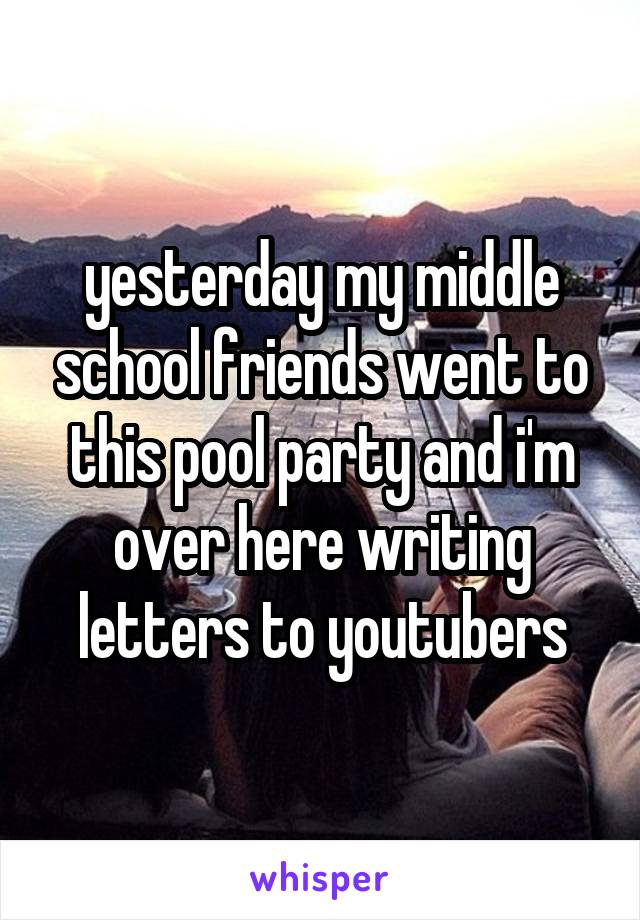 yesterday my middle school friends went to this pool party and i'm over here writing letters to youtubers