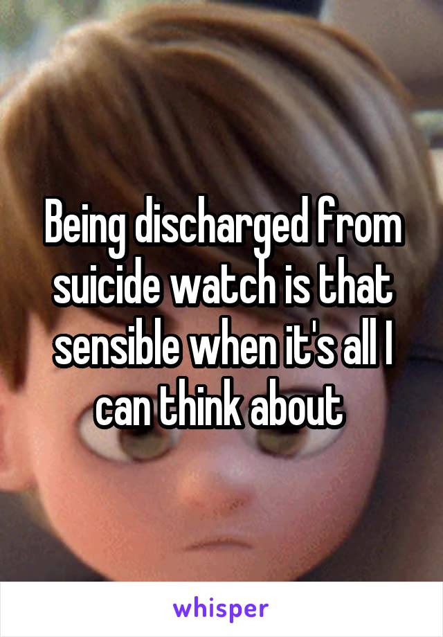 Being discharged from suicide watch is that sensible when it's all I can think about 