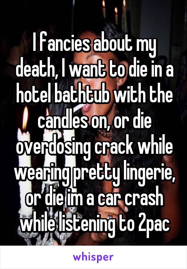I fancies about my death, I want to die in a hotel bathtub with the candles on, or die overdosing crack while wearing pretty lingerie, or die im a car crash while listening to 2pac