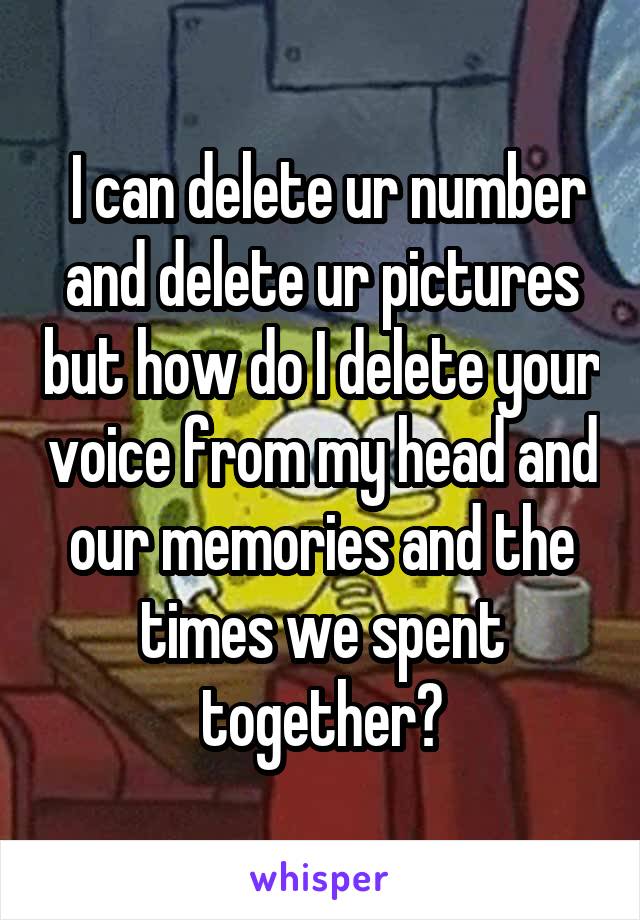  I can delete ur number and delete ur pictures but how do I delete your voice from my head and our memories and the times we spent together?