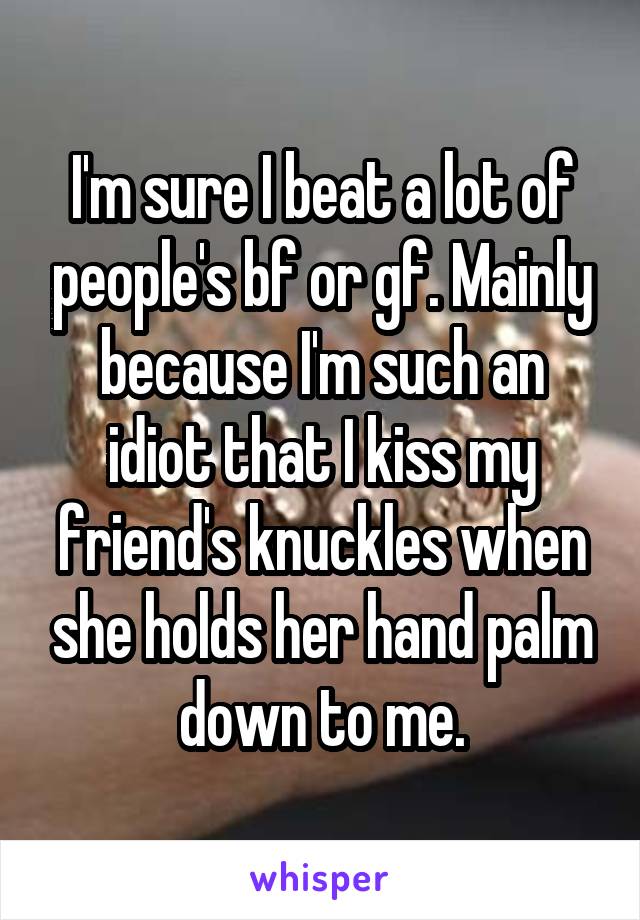 I'm sure I beat a lot of people's bf or gf. Mainly because I'm such an idiot that I kiss my friend's knuckles when she holds her hand palm down to me.