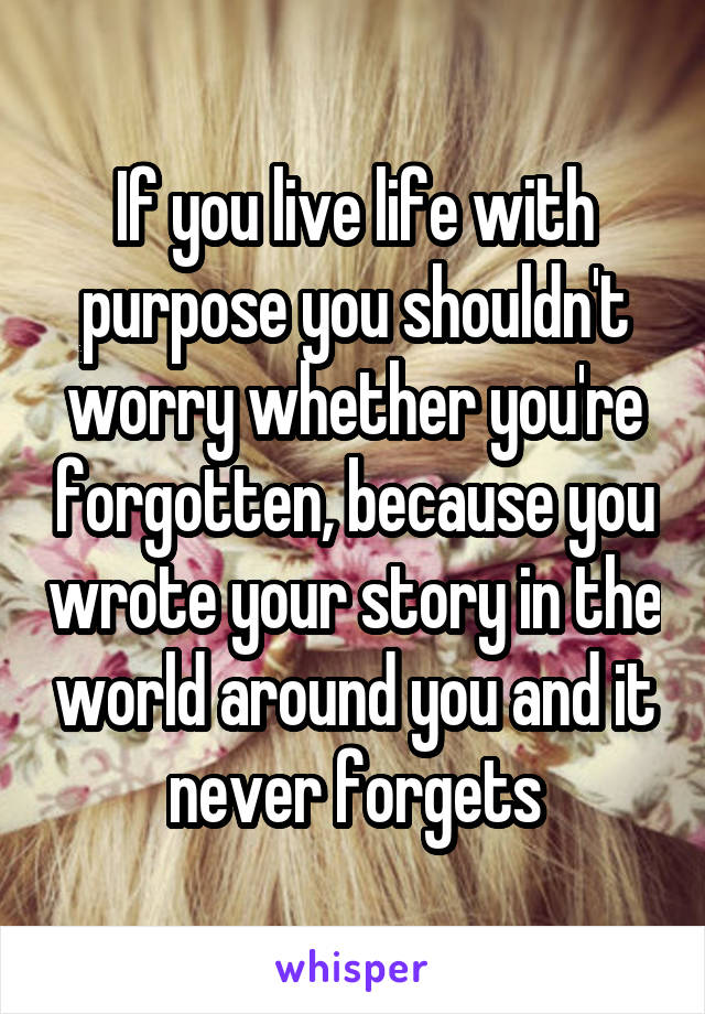 If you live life with purpose you shouldn't worry whether you're forgotten, because you wrote your story in the world around you and it never forgets