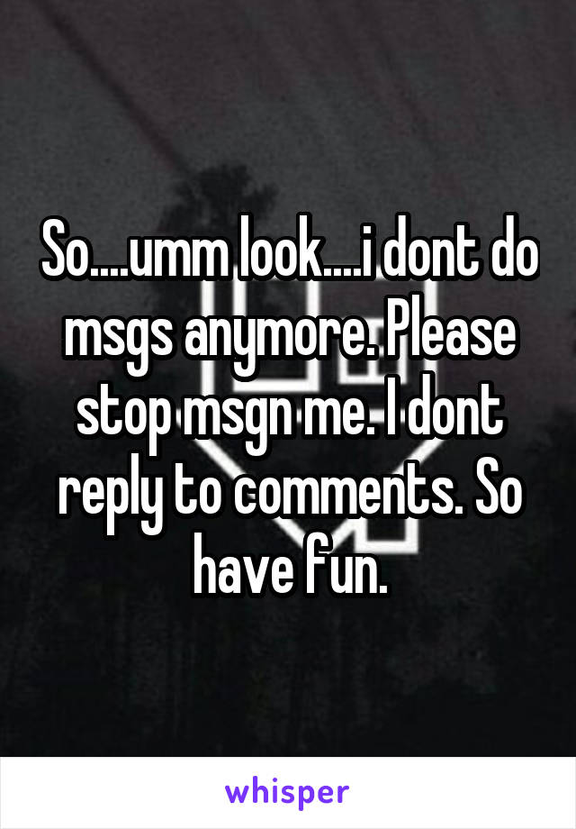 So....umm look....i dont do msgs anymore. Please stop msgn me. I dont reply to comments. So have fun.
