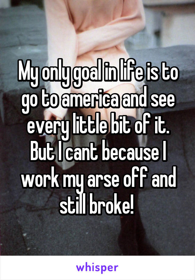 My only goal in life is to go to america and see every little bit of it. But I cant because I work my arse off and still broke! 