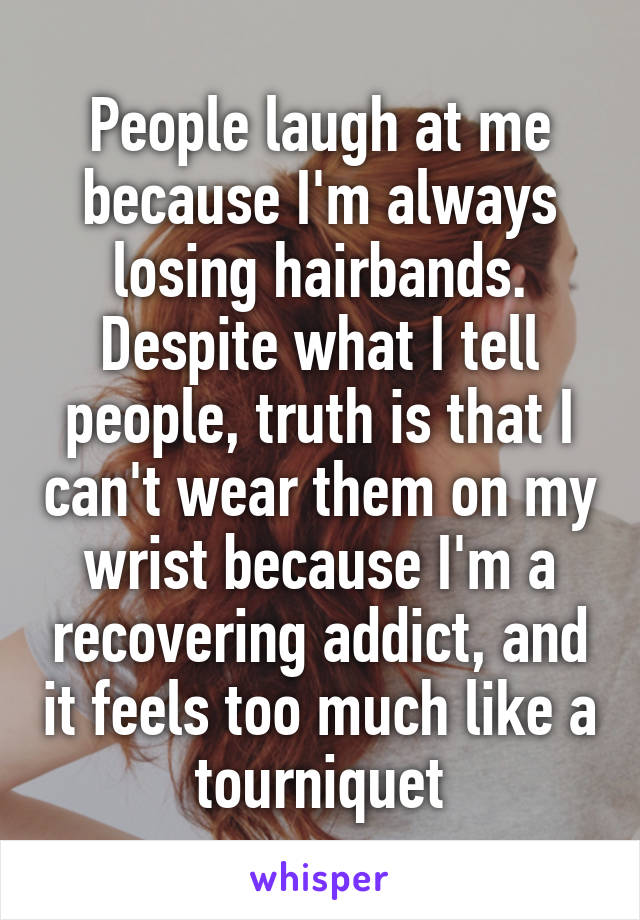 People laugh at me because I'm always losing hairbands. Despite what I tell people, truth is that I can't wear them on my wrist because I'm a recovering addict, and it feels too much like a tourniquet