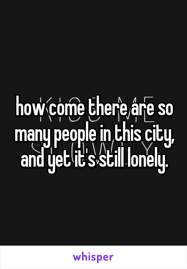 how come there are so many people in this city, and yet it's still lonely.