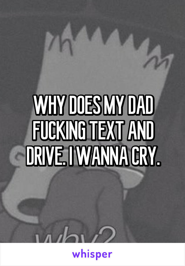 WHY DOES MY DAD FUCKING TEXT AND DRIVE. I WANNA CRY.