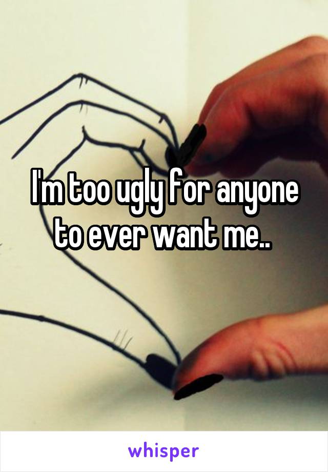 I'm too ugly for anyone to ever want me.. 
