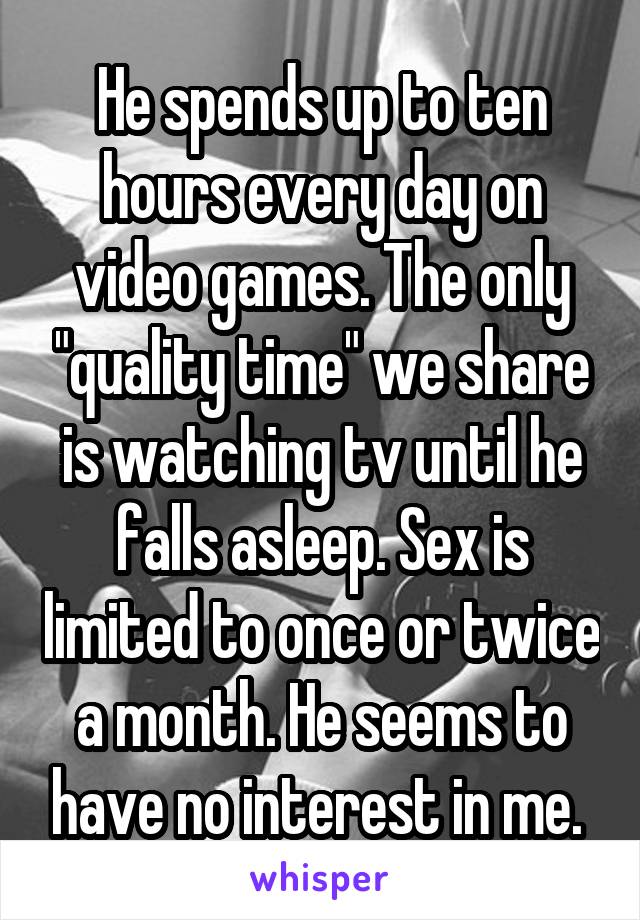 He spends up to ten hours every day on video games. The only "quality time" we share is watching tv until he falls asleep. Sex is limited to once or twice a month. He seems to have no interest in me. 