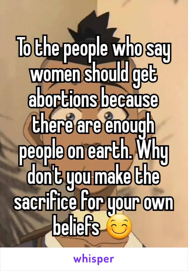 To the people who say women should get abortions because there are enough people on earth. Why don't you make the sacrifice for your own beliefs 😊