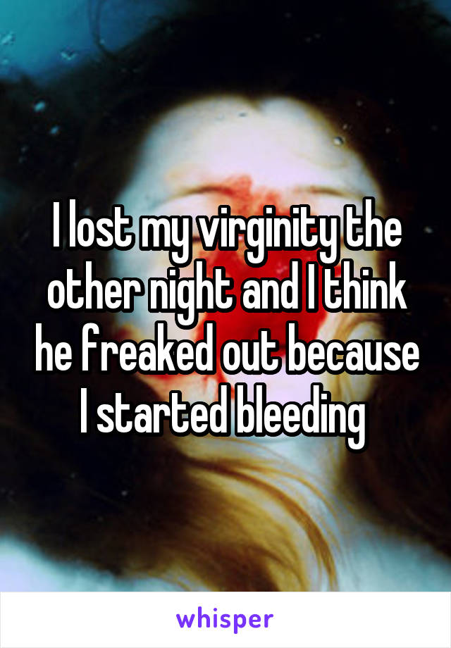 I lost my virginity the other night and I think he freaked out because I started bleeding 