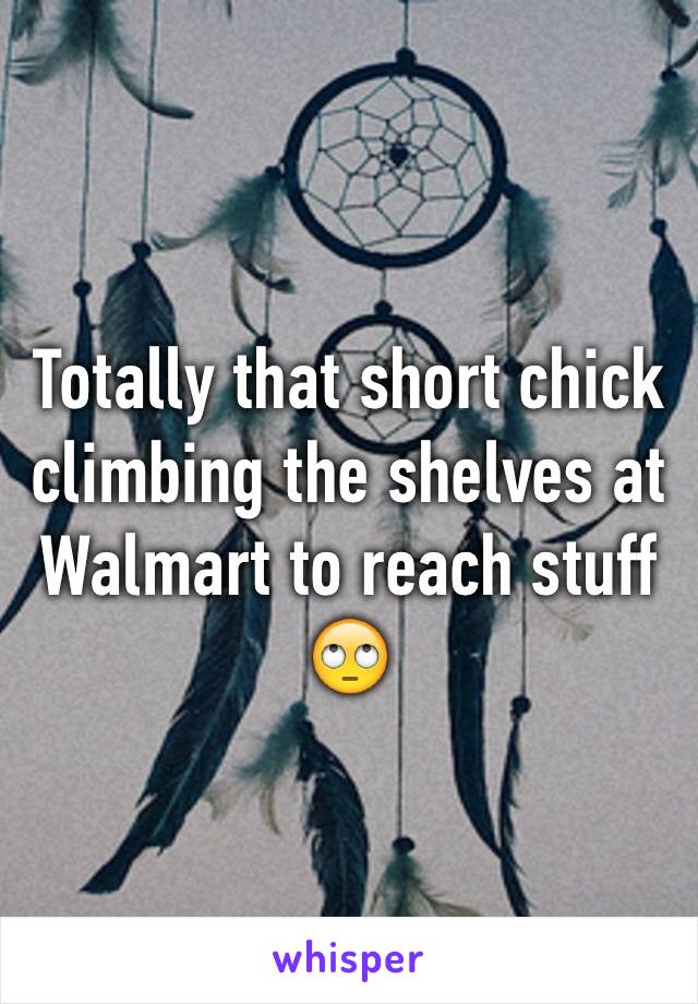 Totally that short chick climbing the shelves at Walmart to reach stuff 🙄