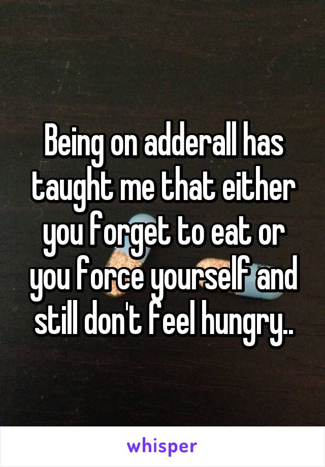 Being on adderall has taught me that either you forget to eat or you force yourself and still don't feel hungry..