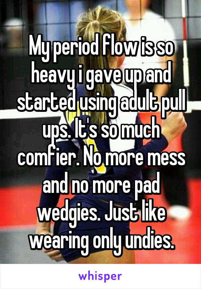 My period flow is so heavy i gave up and started using adult pull ups. It's so much comfier. No more mess and no more pad wedgies. Just like wearing only undies.