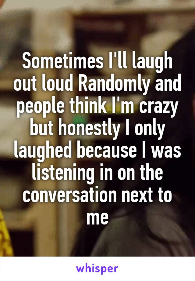 Sometimes I'll laugh out loud Randomly and people think I'm crazy but honestly I only laughed because I was listening in on the conversation next to me