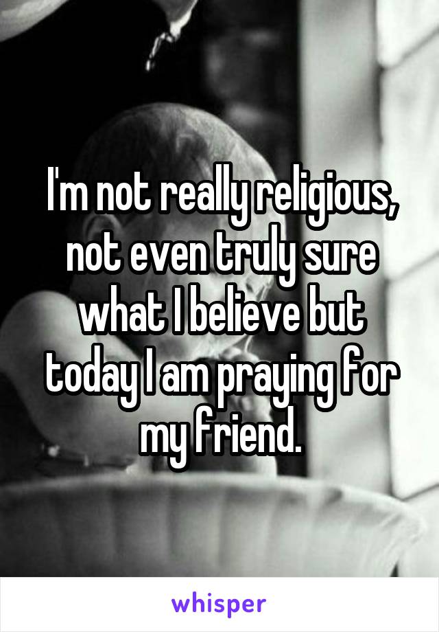 I'm not really religious, not even truly sure what I believe but today I am praying for my friend.