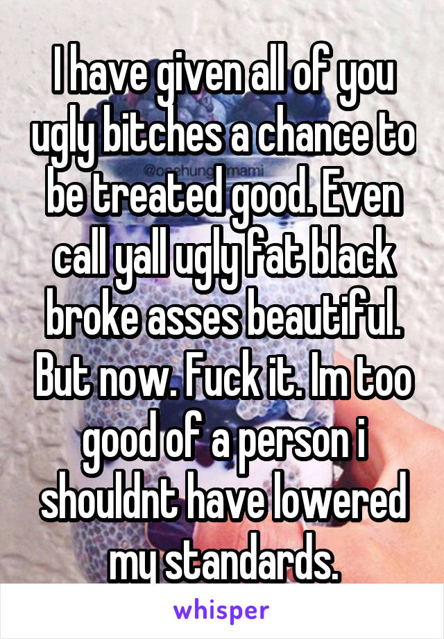 I have given all of you ugly bitches a chance to be treated good. Even call yall ugly fat black broke asses beautiful. But now. Fuck it. Im too good of a person i shouldnt have lowered my standards.