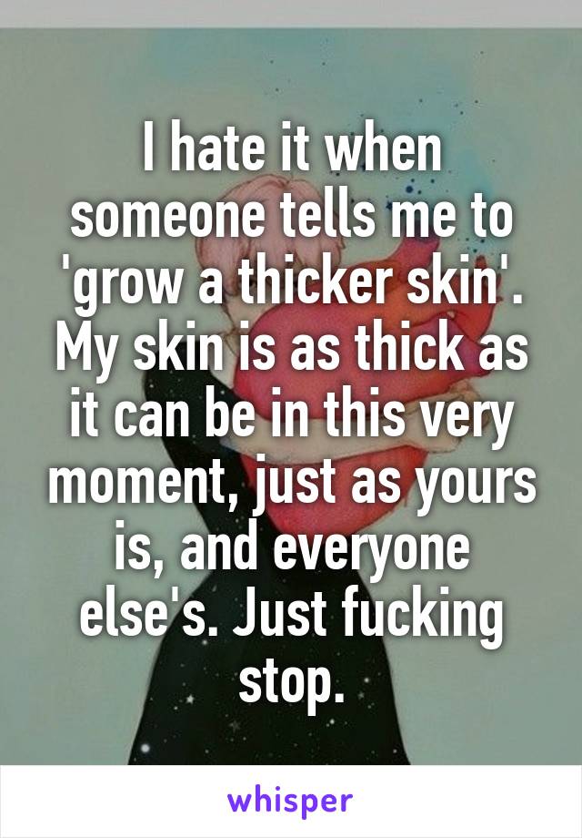 I hate it when someone tells me to 'grow a thicker skin'. My skin is as thick as it can be in this very moment, just as yours is, and everyone else's. Just fucking stop.