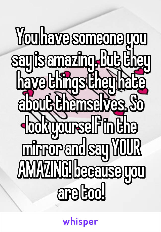 You have someone you say is amazing. But they have things they hate about themselves. So look yourself in the mirror and say YOUR AMAZING! because you are too!