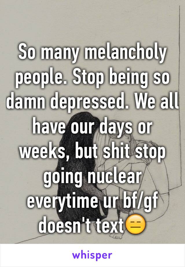 So many melancholy people. Stop being so damn depressed. We all have our days or weeks, but shit stop going nuclear everytime ur bf/gf doesn't text😑