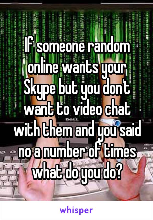 If someone random online wants your Skype but you don't want to video chat with them and you said no a number of times what do you do?