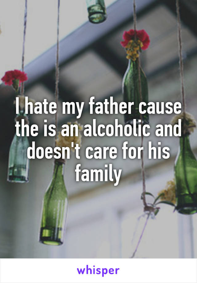 I hate my father cause the is an alcoholic and doesn't care for his family