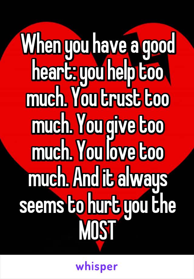 When you have a good heart: you help too much. You trust too much. You give too much. You love too much. And it always seems to hurt you the MOST