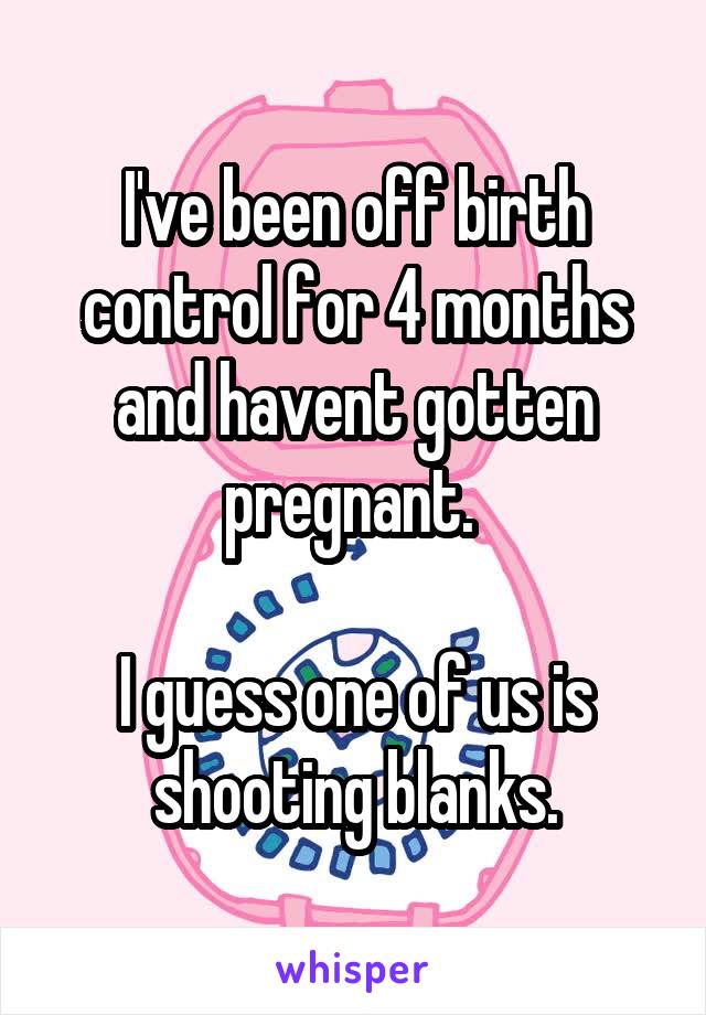 I've been off birth control for 4 months and havent gotten pregnant. 

I guess one of us is shooting blanks.