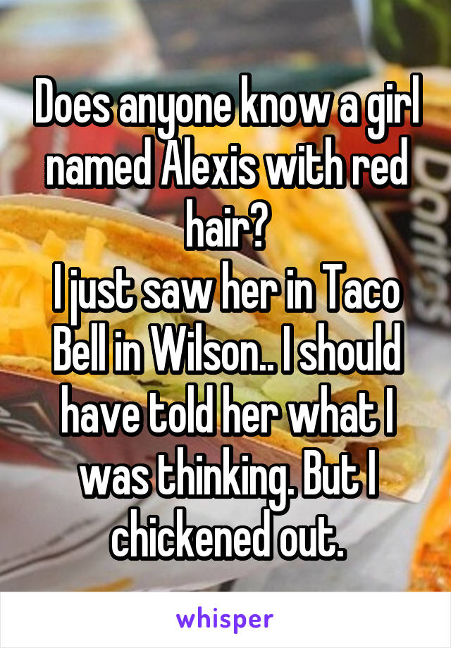 Does anyone know a girl named Alexis with red hair?
I just saw her in Taco Bell in Wilson.. I should have told her what I was thinking. But I chickened out.