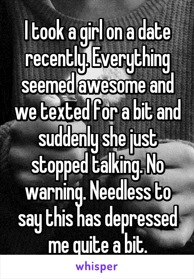 I took a girl on a date recently. Everything seemed awesome and we texted for a bit and suddenly she just stopped talking. No warning. Needless to say this has depressed me quite a bit.