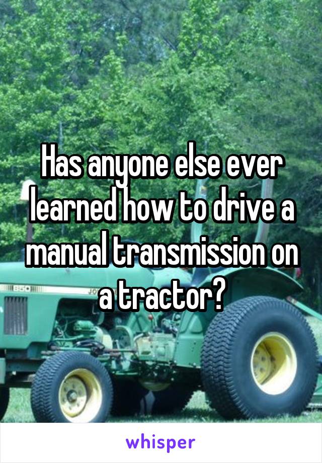 Has anyone else ever learned how to drive a manual transmission on a tractor?