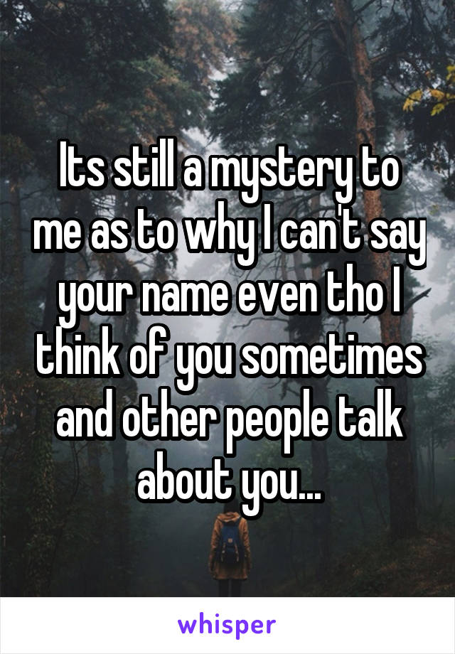 Its still a mystery to me as to why I can't say your name even tho I think of you sometimes and other people talk about you...
