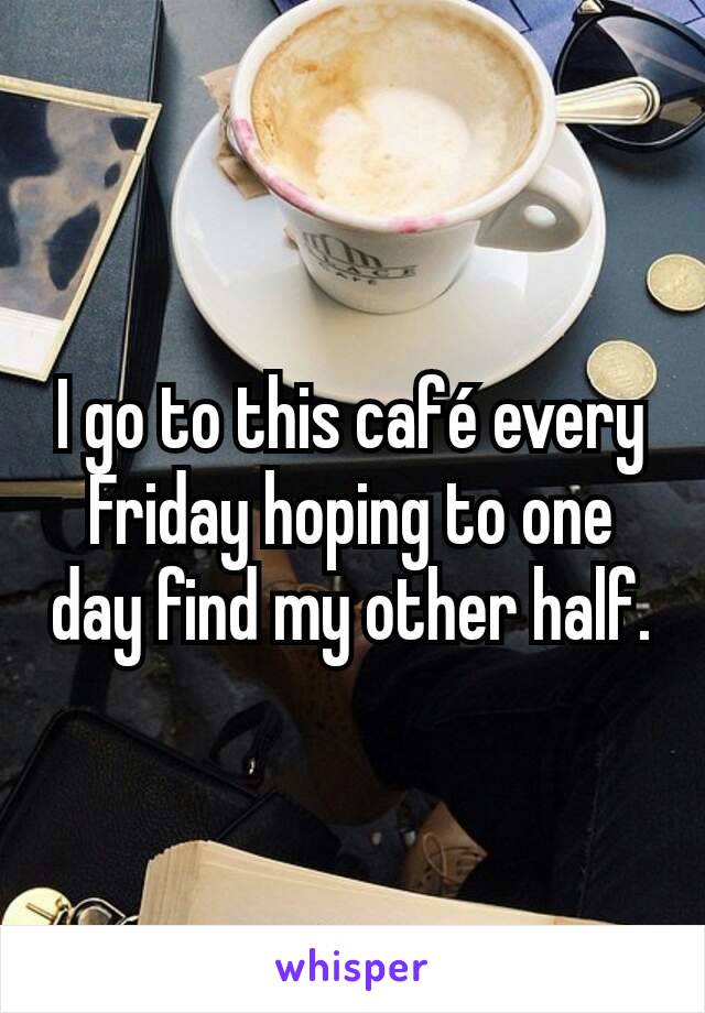 I go to this café every Friday hoping to one day find my other half.