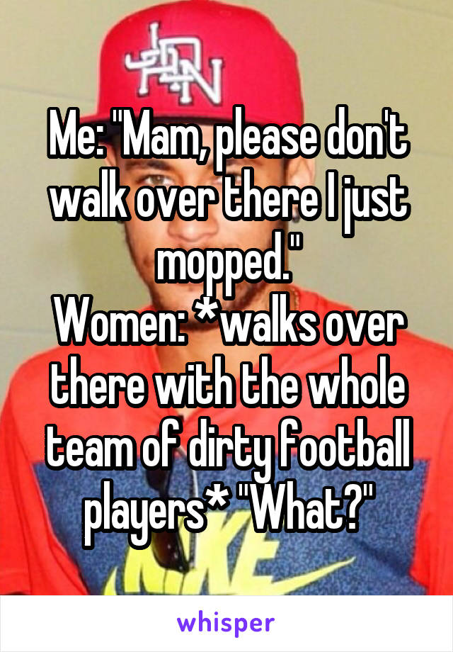 Me: "Mam, please don't walk over there I just mopped."
Women: *walks over there with the whole team of dirty football players* "What?"