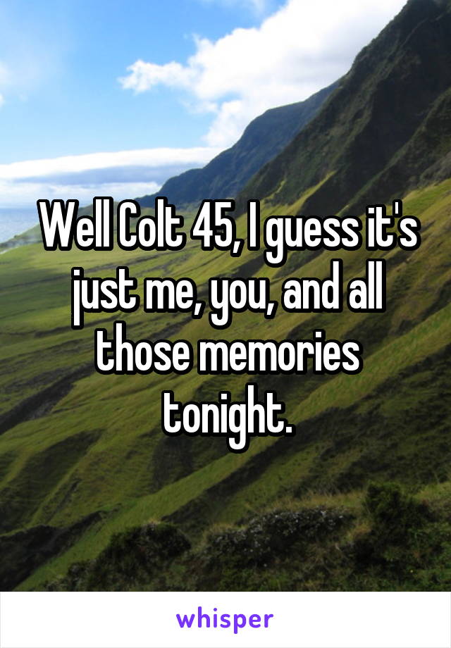 Well Colt 45, I guess it's just me, you, and all those memories tonight.